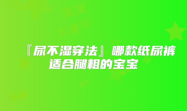 『尿不湿穿法』哪款纸尿裤适合腿粗的宝宝