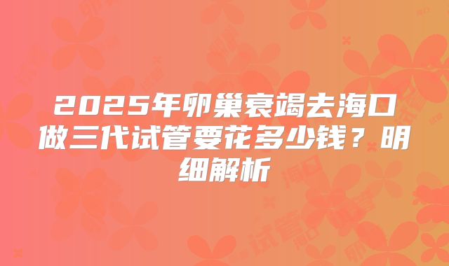 2025年卵巢衰竭去海口做三代试管要花多少钱?明细解析