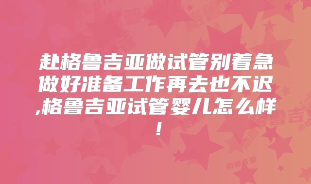 赴格鲁吉亚做试管别着急做好准备工作再去也不迟,格鲁吉亚试管婴儿怎么样！