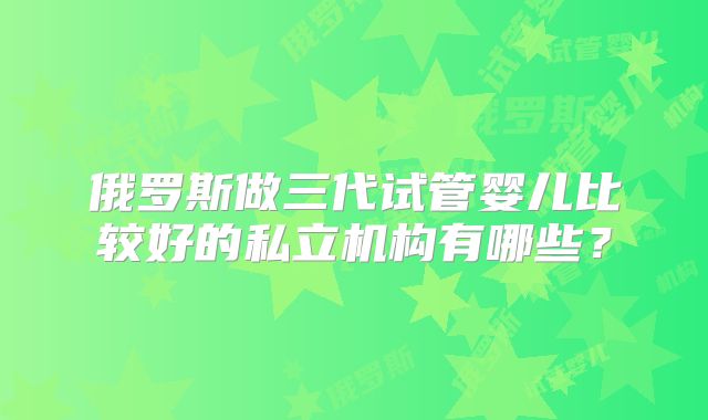 俄罗斯做三代试管婴儿比较好的私立机构有哪些？