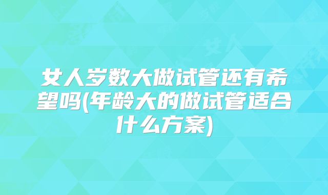 女人岁数大做试管还有希望吗(年龄大的做试管适合什么方案)