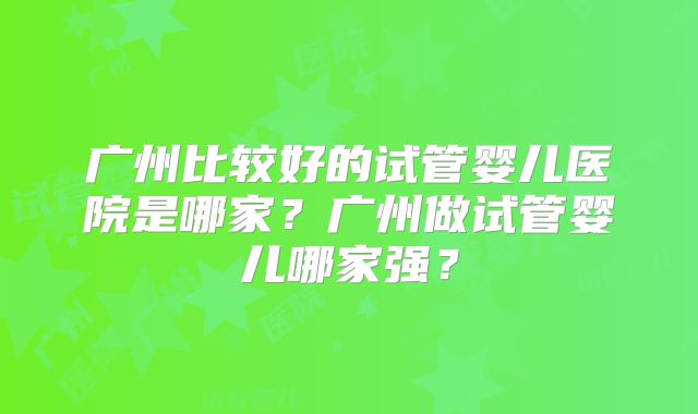 广州比较好的试管婴儿医院是哪家？广州做试管婴儿哪家强？
