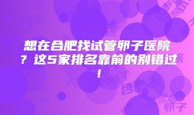 想在合肥找试管卵子医院？这5家排名靠前的别错过！