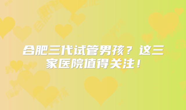 合肥三代试管男孩?这三家医院值得关注!