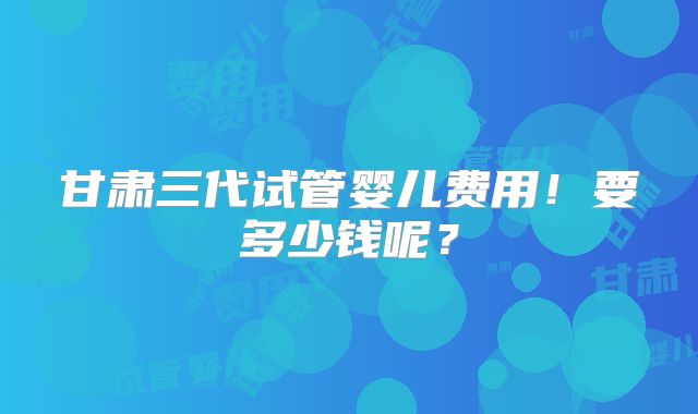 甘肃三代试管婴儿费用!要多少钱呢?