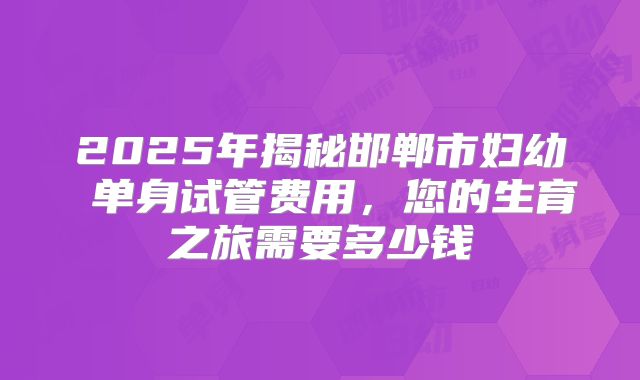 2025年揭秘邯郸市妇幼 单身试管费用，您的生育之旅需要多少钱
