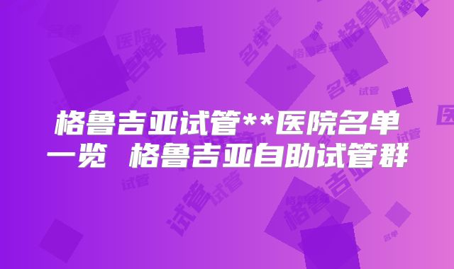 格鲁吉亚试管**医院名单一览 格鲁吉亚自助试管群