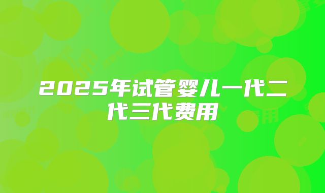 2025年试管婴儿一代二代三代费用