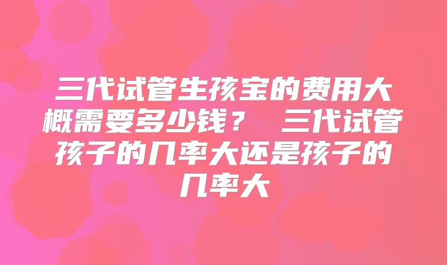 三代试管生孩宝的费用大概需要多少钱？ 三代试管孩子的几率大还是孩子的几率大