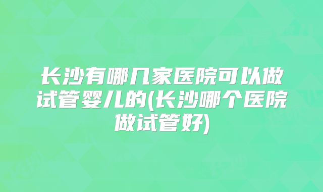 长沙有哪几家医院可以做试管婴儿的(长沙哪个医院做试管好)
