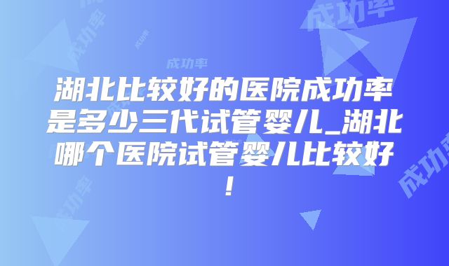 湖北比较好的医院成功率是多少三代试管婴儿_湖北哪个医院试管婴儿比较好！