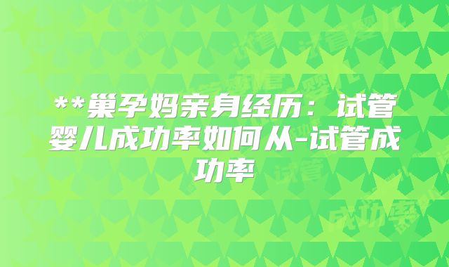 **巢孕妈亲身经历：试管婴儿成功率如何从-试管成功率