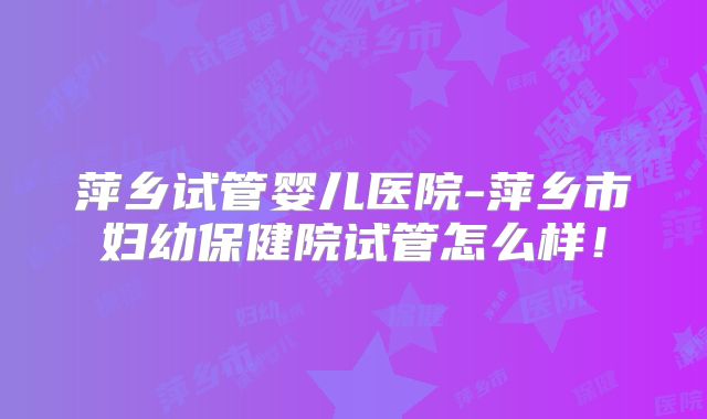 萍乡试管婴儿医院-萍乡市妇幼保健院试管怎么样！