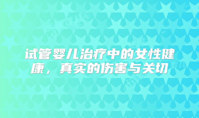 试管婴儿治疗中的女性健康，真实的伤害与关切