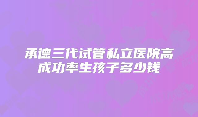 承德三代试管私立医院高成功率生孩子多少钱