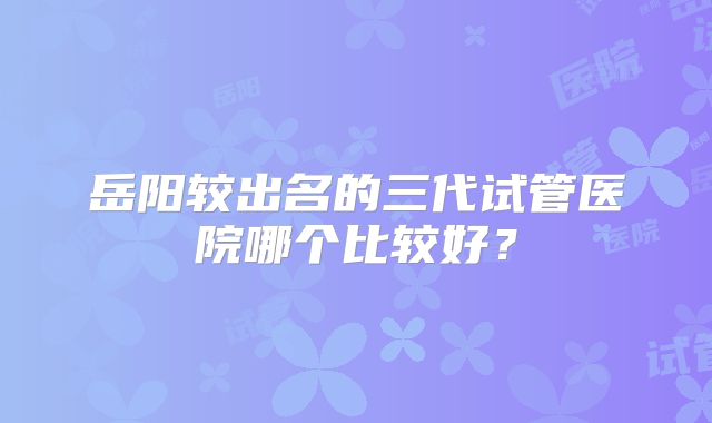 岳阳较出名的三代试管医院哪个比较好？