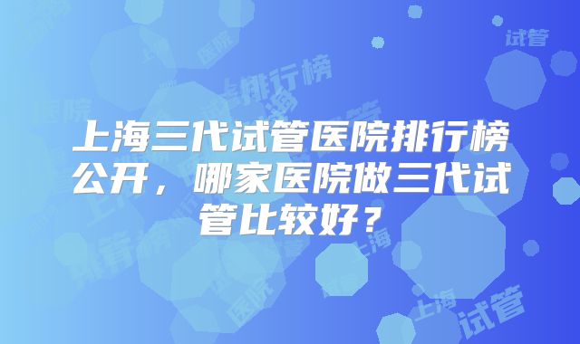 上海三代试管医院排行榜公开，哪家医院做三代试管比较好？