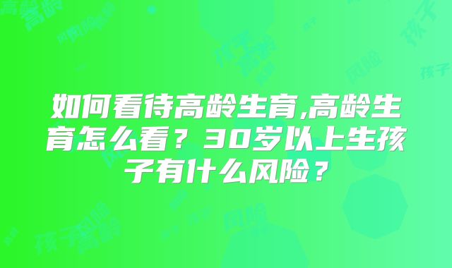 如何看待高龄生育,高龄生育怎么看？30岁以上生孩子有什么风险？