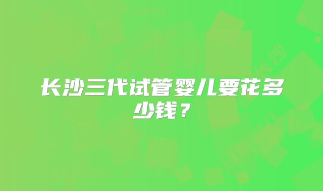长沙三代试管婴儿要花多少钱？