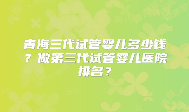 青海三代试管婴儿多少钱？做第三代试管婴儿医院排名？
