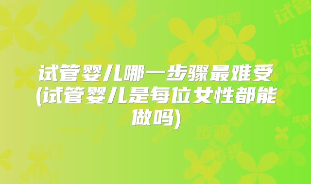 试管婴儿哪一步骤最难受(试管婴儿是每位女性都能做吗)