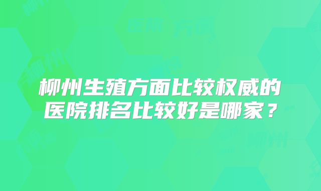 柳州生殖方面比较权威的医院排名比较好是哪家？