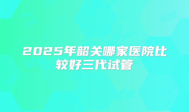 2025年韶关哪家医院比较好三代试管