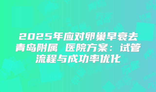 2025年应对卵巢早衰去青岛附属 医院方案：试管流程与成功率优化
