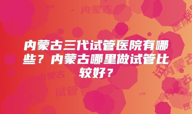 内蒙古三代试管医院有哪些？内蒙古哪里做试管比较好？