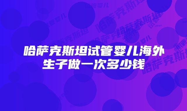 哈萨克斯坦试管婴儿海外生子做一次多少钱