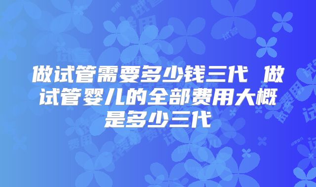 做试管需要多少钱三代 做试管婴儿的全部费用大概是多少三代