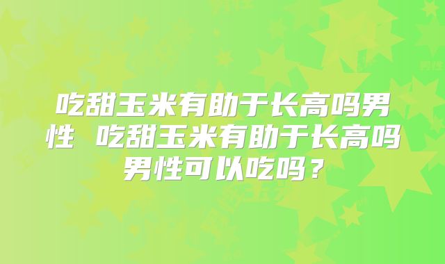 吃甜玉米有助于长高吗男性 吃甜玉米有助于长高吗男性可以吃吗？