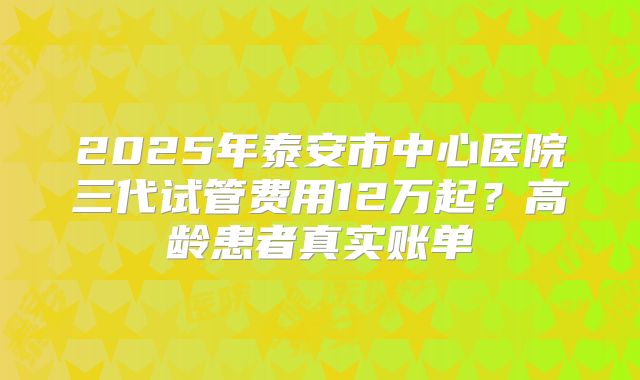 2025年泰安市中心医院三代试管费用12万起？高龄患者真实账单
