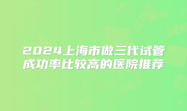 2024上海市做三代试管成功率比较高的医院推荐