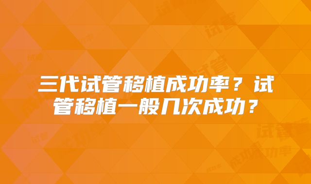 三代试管移植成功率?试管移植一般几次成功?