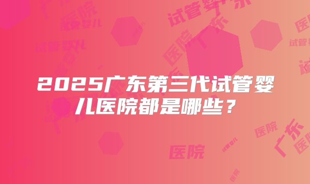 2025广东第三代试管婴儿医院都是哪些?