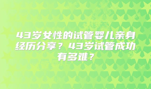 43岁女性的试管婴儿亲身经历分享？43岁试管成功有多难？
