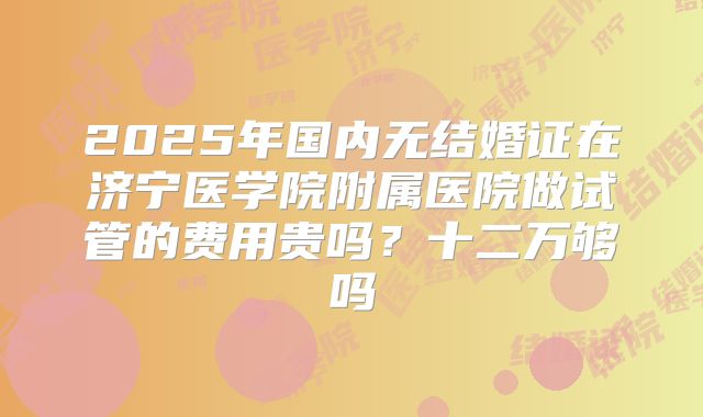 2025年国内无结婚证在济宁医学院附属医院做试管的费用贵吗?十二万够吗