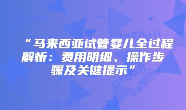 “马来西亚试管婴儿全过程解析:费用明细、操作步骤及关键提示”