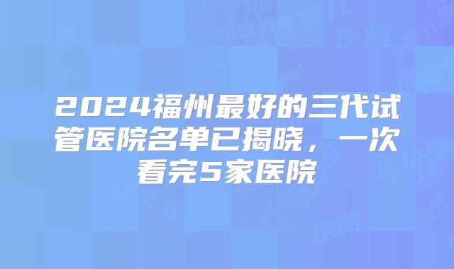 2024福州最好的三代试管医院名单已揭晓，一次看完5家医院