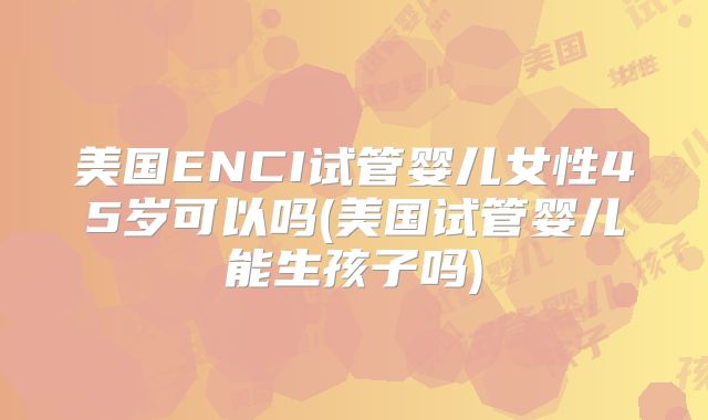 美国ENCI试管婴儿女性45岁可以吗(美国试管婴儿能生孩子吗)