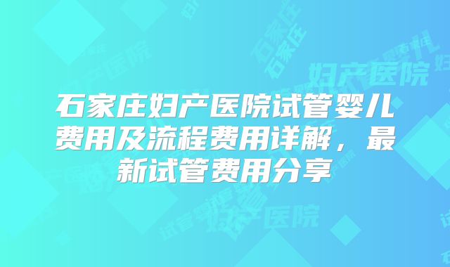 石家庄妇产医院试管婴儿费用及流程费用详解，最新试管费用分享