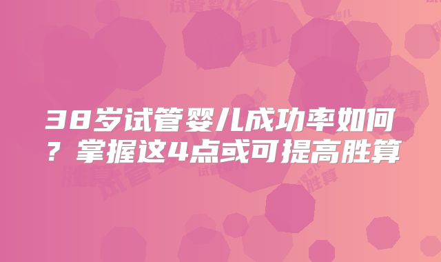 38岁试管婴儿成功率如何？掌握这4点或可提高胜算