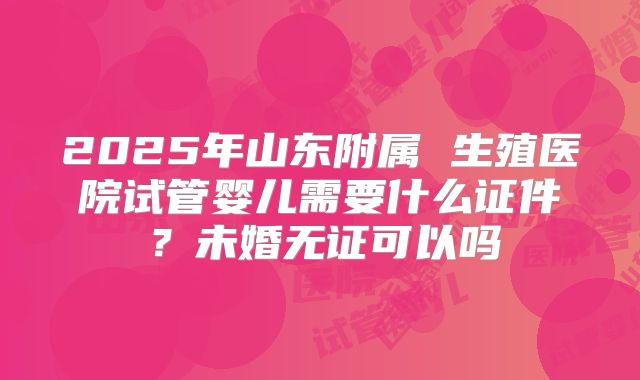 2025年山东附属 生殖医院试管婴儿需要什么证件?未婚无证可以吗