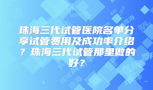 珠海三代试管医院名单分享试管费用及成功率介绍？珠海三代试管那里做的好？
