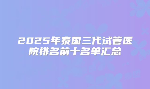 2025年泰国三代试管医院排名前十名单汇总