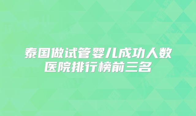 泰国做试管婴儿成功人数医院排行榜前三名