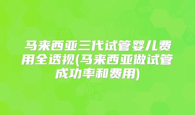 马来西亚三代试管婴儿费用全透视(马来西亚做试管成功率和费用)