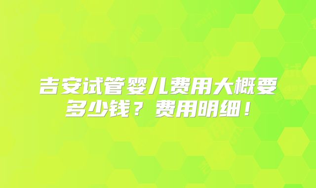 吉安试管婴儿费用大概要多少钱？费用明细！