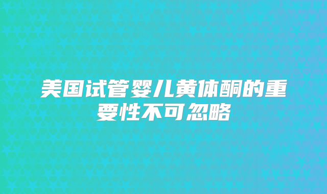 美国试管婴儿黄体酮的重要性不可忽略